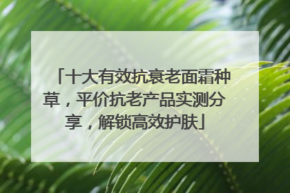 十大有效抗衰老面霜种草，平价抗老产品实测分享，解锁高效护肤
