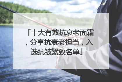 十大有效抗衰老面霜，分享抗衰老担当，入选抗皱紧致名单