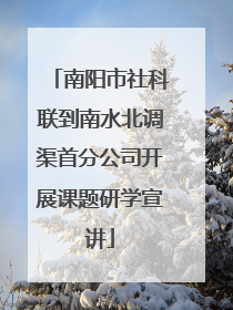 南阳市社科联到南水北调渠首分公司开展课题研学宣讲