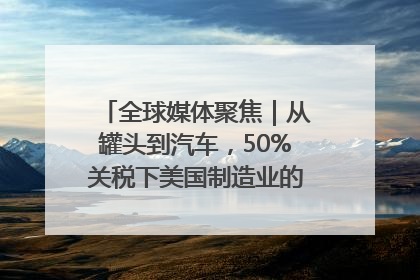 全球媒体聚焦｜从罐头到汽车，50%关税下美国制造业的“生死劫”