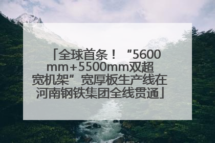 全球首条！“5600mm+5500mm双超宽机架”宽厚板生产线在河南钢铁集团全线贯通