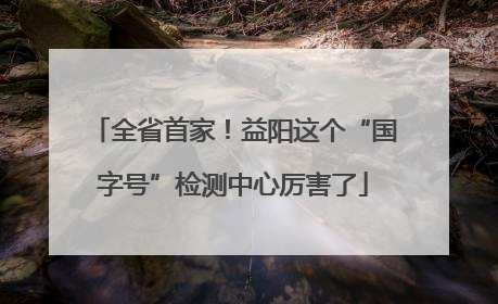 全省首家！益阳这个“国字号”检测中心厉害了