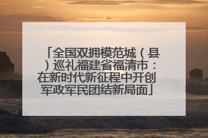 全国双拥模范城（县）巡礼福建省福清市：在新时代新征程中开创军政军民团结新局面