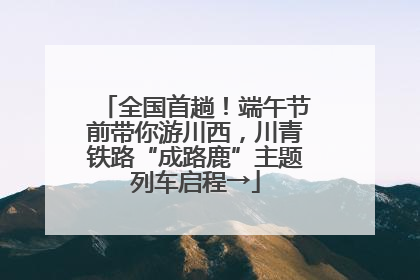 全国首趟！端午节前带你游川西，川青铁路“成路鹿”主题列车启程→