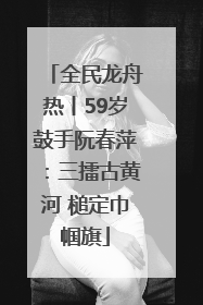 全民龙舟热丨59岁鼓手阮春萍：三擂古黄河 槌定巾帼旗
