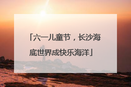 六一儿童节，长沙海底世界成快乐海洋