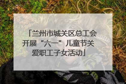 兰州市城关区总工会开展“六一”儿童节关爱职工子女活动
