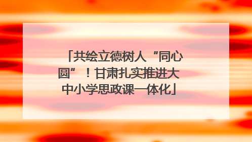共绘立德树人“同心圆”！甘肃扎实推进大中小学思政课一体化