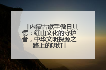 内蒙古歌手傲日其愣：红山文化的守护者，中华文明探源之路上的明灯