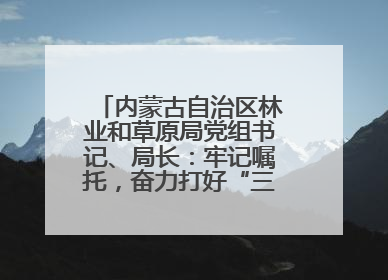 内蒙古自治区林业和草原局党组书记、局长：牢记嘱托，奋力打好“三北”工程攻坚战