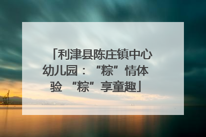 利津县陈庄镇中心幼儿园：“粽”情体验 “粽”享童趣