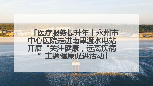 医疗服务提升年丨永州市中心医院走进南津渡水电站开展“关注健康，远离疾病”主题健康促进活动
