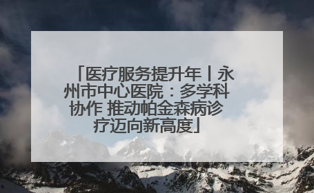 医疗服务提升年丨永州市中心医院：多学科协作 推动帕金森病诊疗迈向新高度