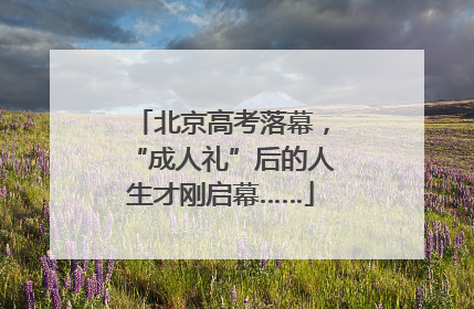 北京高考落幕，“成人礼”后的人生才刚启幕……