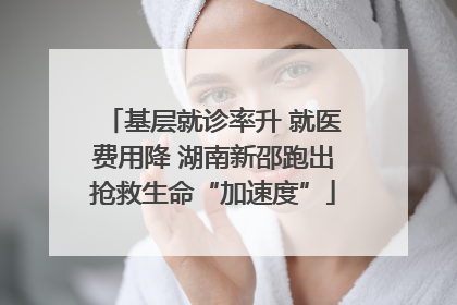 基层就诊率升 就医费用降 湖南新邵跑出抢救生命“加速度”