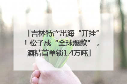 吉林特产出海“开挂”！松子成“全球爆款”，酒精首单锁1.4万吨