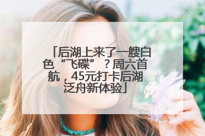 后湖上来了一艘白色“飞碟”？周六首航，45元打卡后湖泛舟新体验