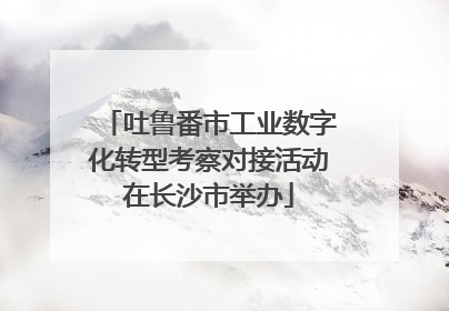 吐鲁番市工业数字化转型考察对接活动在长沙市举办