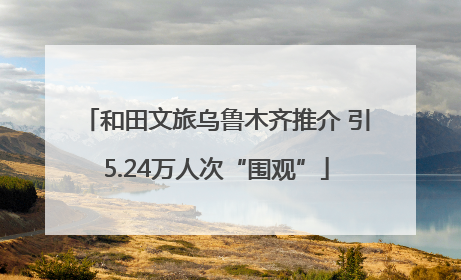 和田文旅乌鲁木齐推介 引5.24万人次“围观”