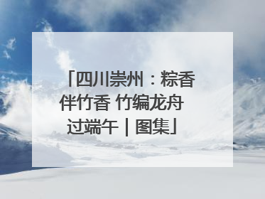四川崇州：粽香伴竹香 竹编龙舟过端午｜图集