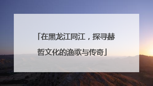 在黑龙江同江，探寻赫哲文化的渔歌与传奇