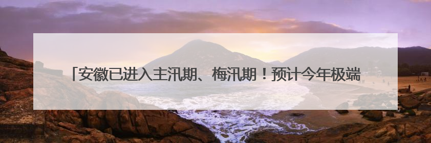 安徽已进入主汛期、梅汛期！预计今年极端天气气候事件偏多，有2个台风影响安徽