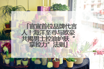 官宣首位品牌代言人！海洋至尊与欧豪共揭男士控油护肤“掌控力”法则