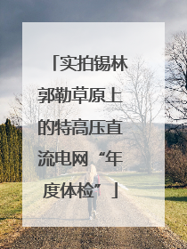 实拍锡林郭勒草原上的特高压直流电网“年度体检”