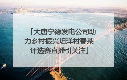 大唐宁德发电公司助力乡村振兴坦洋村春茶评选赛直播引关注
