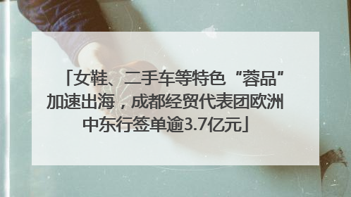 女鞋、二手车等特色“蓉品”加速出海，成都经贸代表团欧洲中东行签单逾3.7亿元