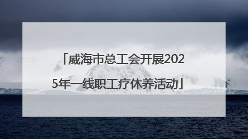 威海市总工会开展2025年一线职工疗休养活动