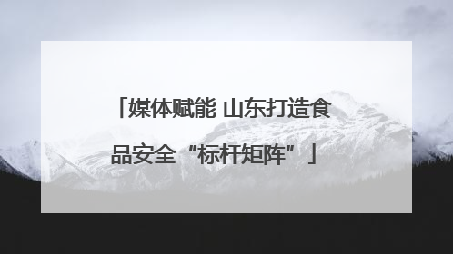 媒体赋能 山东打造食品安全“标杆矩阵”
