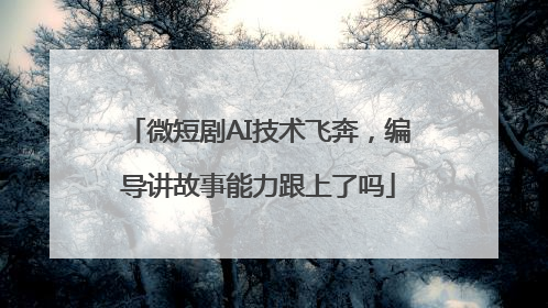 微短剧AI技术飞奔，编导讲故事能力跟上了吗