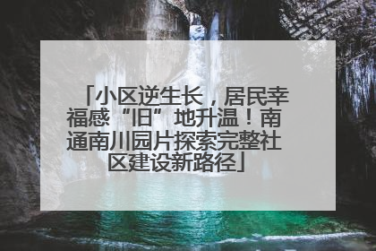 小区逆生长，居民幸福感“旧”地升温！南通南川园片探索完整社区建设新路径