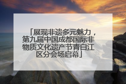 展现非遗多元魅力，第九届中国成都国际非物质文化遗产节青白江区分会场启幕