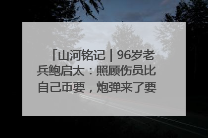 山河铭记｜96岁老兵鲍启太：照顾伤员比自己重要，炮弹来了要趴在他们身上