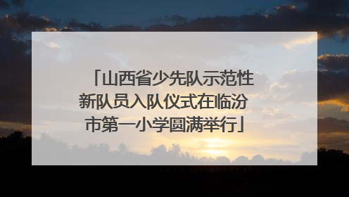 山西省少先队示范性新队员入队仪式在临汾市第一小学圆满举行