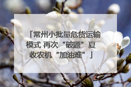 常州小批量危货运输模式 再次“破题”夏收农机“加油难”