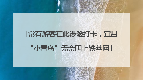 常有游客在此涉险打卡，宜昌“小青岛”无奈围上铁丝网