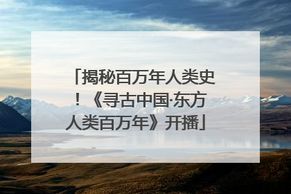 揭秘百万年人类史！《寻古中国·东方人类百万年》开播
