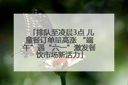 排队至凌晨3点 儿童餐订单量高涨 “端午”遇“六一”激发餐饮市场新活力