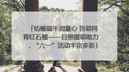 情暖端午润童心 鲁疆同育红石榴——日照援疆助力，“六一”活动丰富多彩