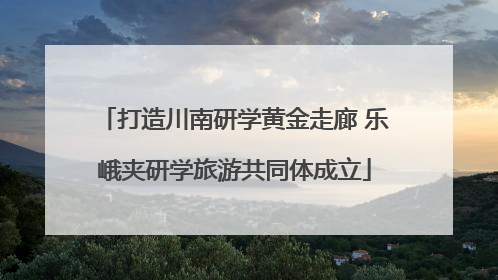 打造川南研学黄金走廊 乐峨夹研学旅游共同体成立
