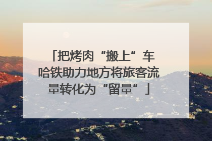 把烤肉“搬上”车 哈铁助力地方将旅客流量转化为“留量”