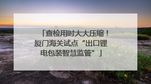 查检用时大大压缩！厦门海关试点“出口锂电包装智慧监管”