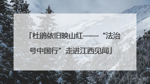 杜鹃依旧映山红——“法治号中国行”走进江西见闻