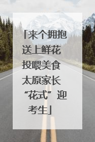 来个拥抱 送上鲜花 投喂美食 太原家长“花式”迎考生
