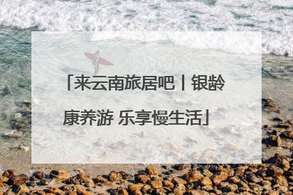 来云南旅居吧丨银龄康养游 乐享慢生活