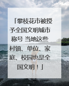攀枝花市被授予全国文明城市称号 当地这些村镇、单位、家庭、校园也是全国文明！