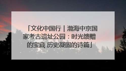 文化中国行｜渤海中京国家考古遗址公园：时光馈赠的宝藏 历史凝固的诗篇